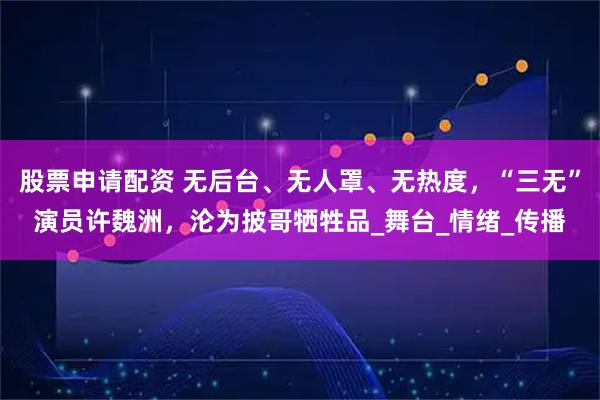 股票申请配资 无后台、无人罩、无热度，“三无”演员许魏洲，沦为披哥牺牲品_舞台_情绪_传播