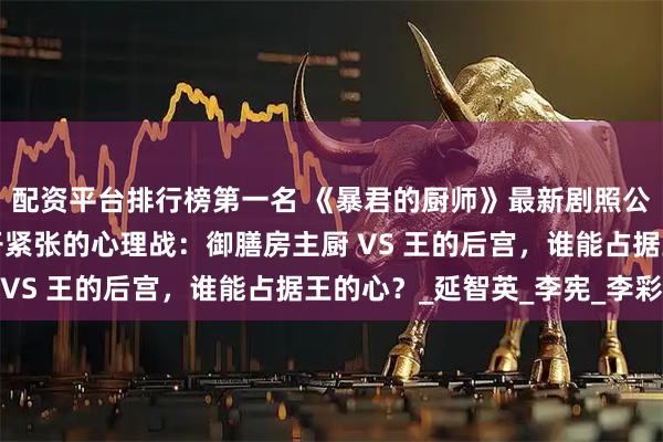 配资平台排行榜第一名 《暴君的厨师》最新剧照公开！润娥＆姜汉娜展开紧张的心理战：御膳房主厨 VS 王的后宫，谁能占据王的心？_延智英_李宪_李彩
