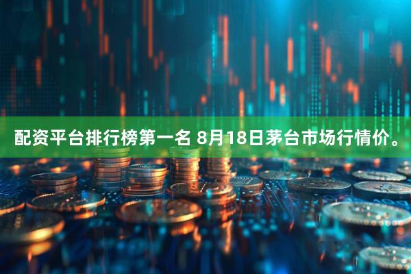 配资平台排行榜第一名 8月18日茅台市场行情价。