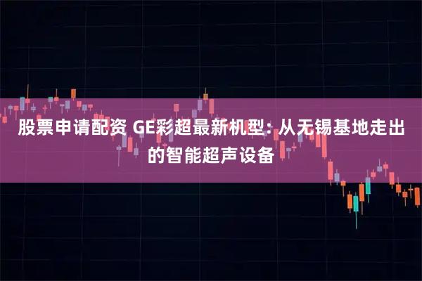 股票申请配资 GE彩超最新机型: 从无锡基地走出的智能超声设备