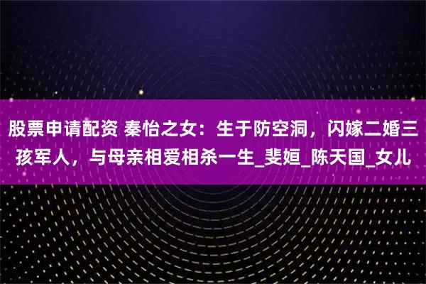 股票申请配资 秦怡之女：生于防空洞，闪嫁二婚三孩军人，与母亲相爱相杀一生_斐姮_陈天国_女儿