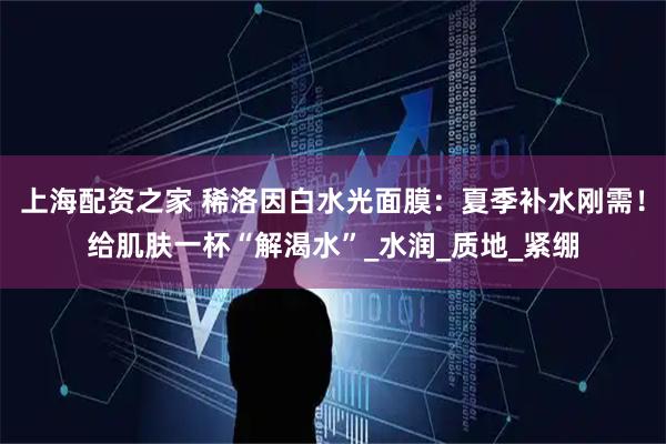 上海配资之家 稀洛因白水光面膜：夏季补水刚需！给肌肤一杯“解渴水”_水润_质地_紧绷
