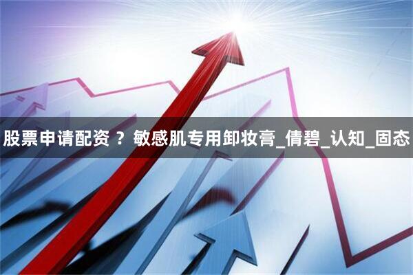 股票申请配资 ？敏感肌专用卸妆膏_倩碧_认知_固态