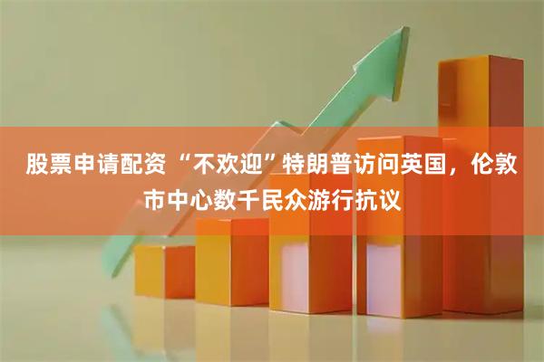 股票申请配资 “不欢迎”特朗普访问英国，伦敦市中心数千民众游行抗议