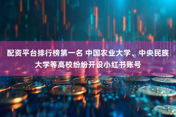 配资平台排行榜第一名 中国农业大学、中央民族大学等高校纷纷开设小红书账号