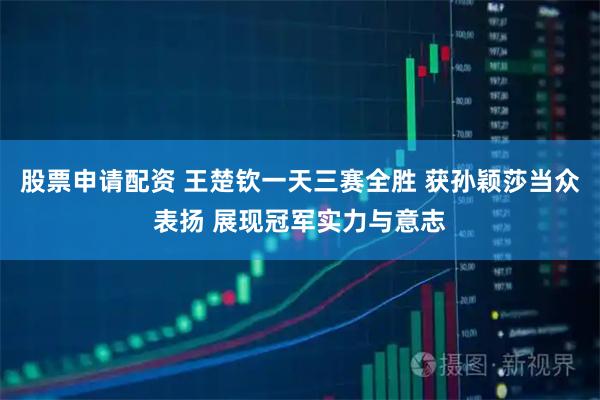 股票申请配资 王楚钦一天三赛全胜 获孙颖莎当众表扬 展现冠军实力与意志