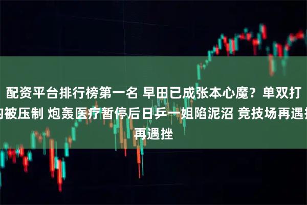 配资平台排行榜第一名 早田已成张本心魔？单双打均被压制 炮轰医疗暂停后日乒一姐陷泥沼 竞技场再遇挫