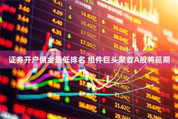 证券开户佣金最低排名 组件巨头聚首A股将延期