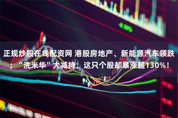 正规炒股在线配资网 港股房地产、新能源汽车领跌；“洗米华”大减持，这只个股却暴涨超130%！