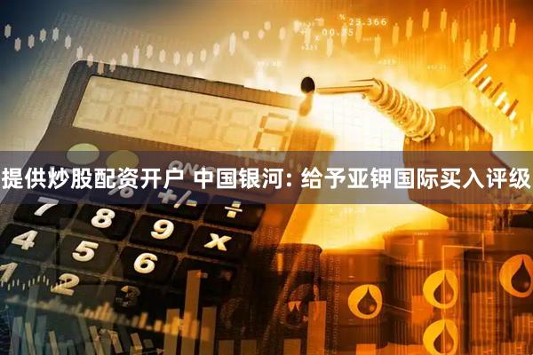 提供炒股配资开户 中国银河: 给予亚钾国际买入评级
