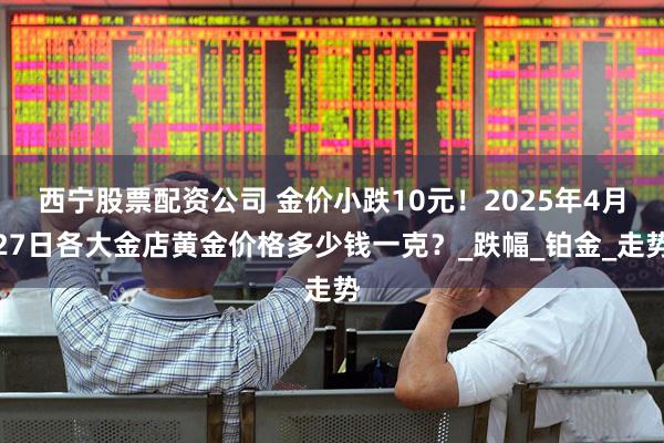 西宁股票配资公司 金价小跌10元！2025年4月27日各大金店黄金价格多少钱一克？_跌幅_铂金_走势