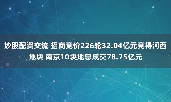 炒股配资交流 招商竞价226轮32.04亿元竞得河西地块 南京10块地总成交78.75亿元