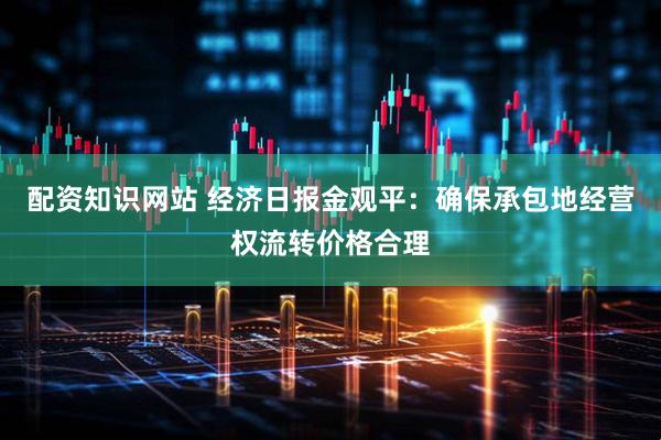 配资知识网站 经济日报金观平：确保承包地经营权流转价格合理