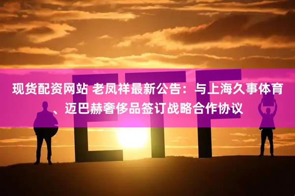 现货配资网站 老凤祥最新公告：与上海久事体育、迈巴赫奢侈品签订战略合作协议
