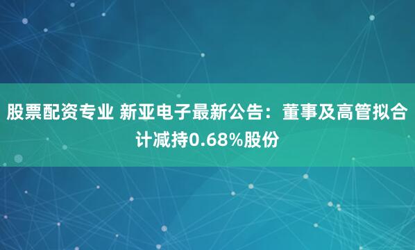 股票配资专业 新亚电子最新公告：董事及高管拟合计减持0.68%股份