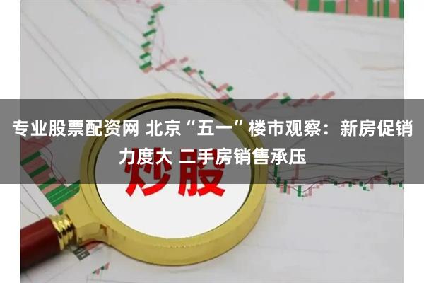 专业股票配资网 北京“五一”楼市观察：新房促销力度大 二手房销售承压