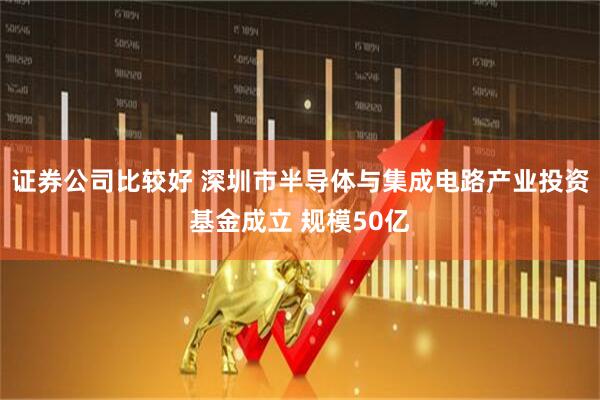 证券公司比较好 深圳市半导体与集成电路产业投资基金成立 规模50亿