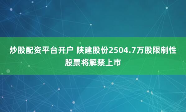 炒股配资平台开户 陕建股份2504.7万股限制性股票将解禁上市