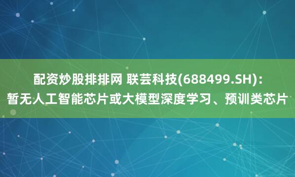 配资炒股排排网 联芸科技(688499.SH)：暂无人工智能芯片或大模型深度学习、预训类芯片