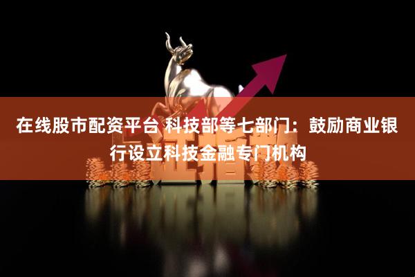 在线股市配资平台 科技部等七部门：鼓励商业银行设立科技金融专门机构