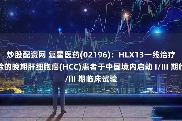 炒股配资网 复星医药(02196)：HLX13一线治疗不可切除的晚期肝细胞癌(HCC)患者于中国境内启动 I/III 期临床试验