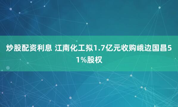 炒股配资利息 江南化工拟1.7亿元收购峨边国昌51%股权