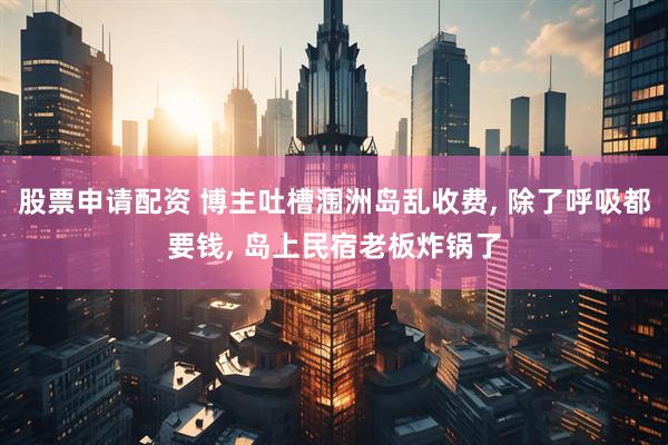 股票申请配资 博主吐槽涠洲岛乱收费, 除了呼吸都要钱, 岛上民宿老板炸锅了