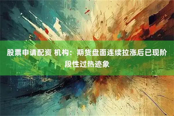 股票申请配资 机构：期货盘面连续拉涨后已现阶段性过热迹象