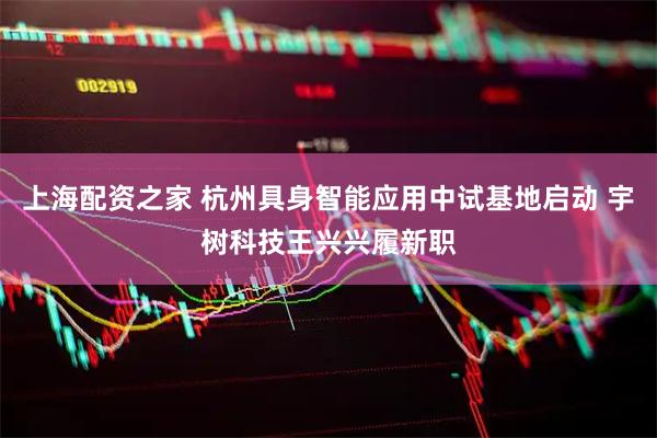 上海配资之家 杭州具身智能应用中试基地启动 宇树科技王兴兴履新职