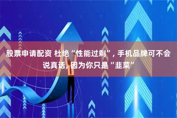 股票申请配资 杜绝“性能过剩”, 手机品牌可不会说真话, 因为你只是“韭菜”