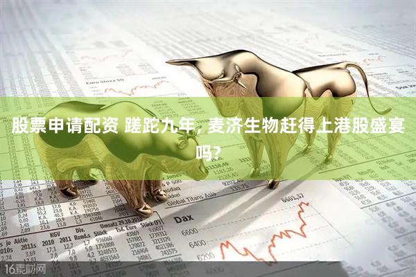 股票申请配资 蹉跎九年, 麦济生物赶得上港股盛宴吗?