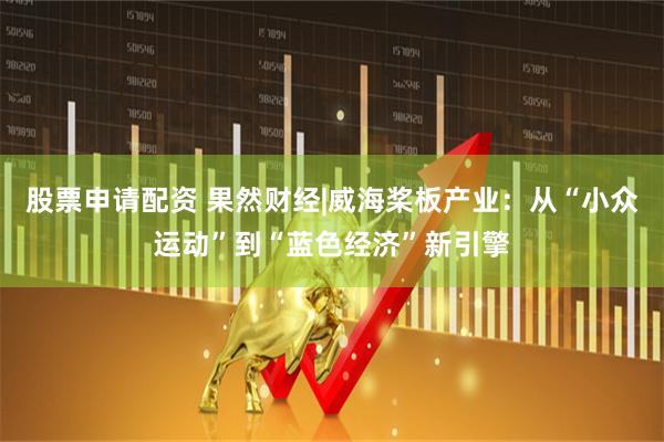 股票申请配资 果然财经|威海桨板产业：从“小众运动”到“蓝色经济”新引擎
