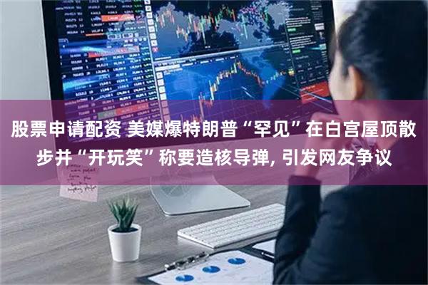 股票申请配资 美媒爆特朗普“罕见”在白宫屋顶散步并“开玩笑”称要造核导弹, 引发网友争议
