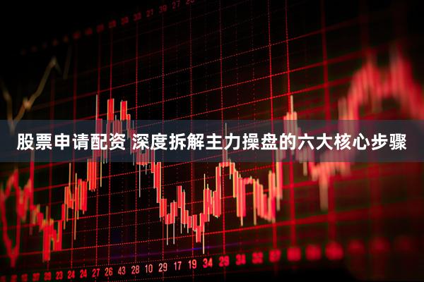 股票申请配资 深度拆解主力操盘的六大核心步骤