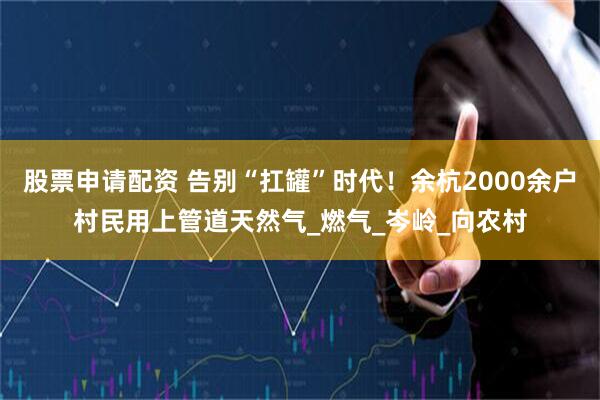 股票申请配资 告别“扛罐”时代！余杭2000余户村民用上管道天然气_燃气_岑岭_向农村