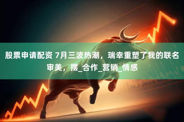 股票申请配资 7月三波热潮，瑞幸重塑了我的联名审美，摆_合作_营销_情感