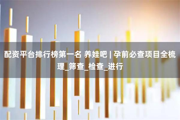 配资平台排行榜第一名 养娃吧 | 孕前必查项目全梳理_筛查_检查_进行