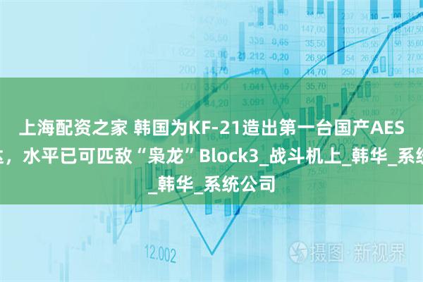 上海配资之家 韩国为KF-21造出第一台国产AESA雷达，水平已可匹敌“枭龙”Block3_战斗机上_韩华_系统公司