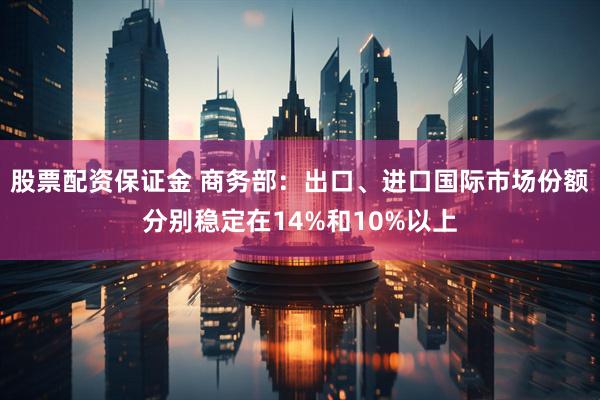 股票配资保证金 商务部：出口、进口国际市场份额分别稳定在14%和10%以上