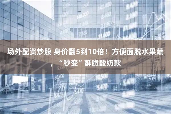 场外配资炒股 身价翻5到10倍！方便面脱水果蔬，“秒变”酥脆酸奶款