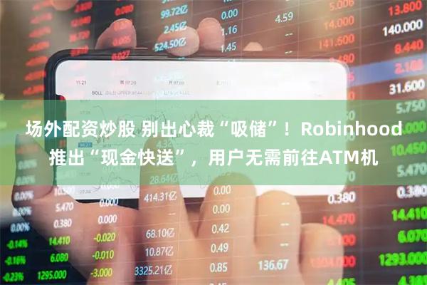 场外配资炒股 别出心裁“吸储”!Robinhood推出“现金快送”,用户无需前往ATM机
