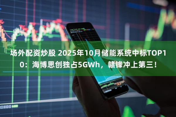 场外配资炒股 2025年10月储能系统中标TOP10:海博思创独占5GWh,赣锋冲上第三!