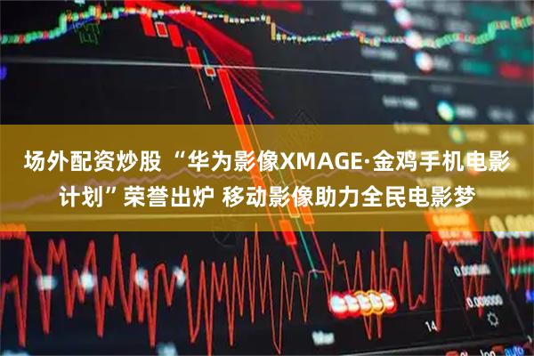 场外配资炒股 “华为影像XMAGE·金鸡手机电影计划”荣誉出炉 移动影像助力全民电影梦
