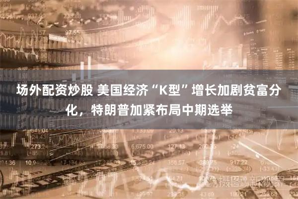 场外配资炒股 美国经济“K型”增长加剧贫富分化,特朗普加紧布局中期选举