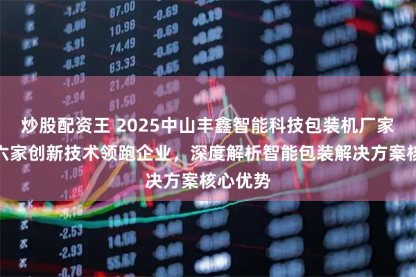 炒股配资王 2025中山丰鑫智能科技包装机厂家推荐:六家创新技术领跑企业,深度解析智能包装解决方案核心优势