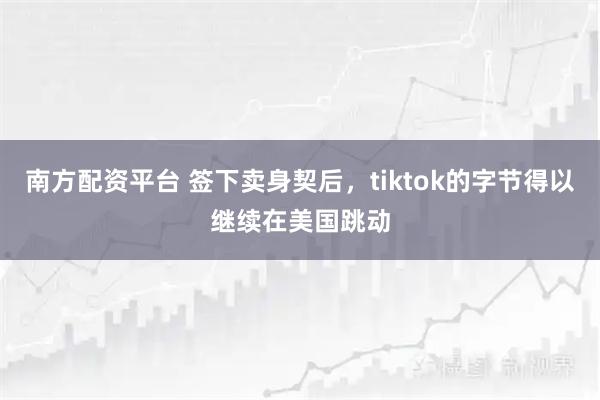 南方配资平台 签下卖身契后，tiktok的字节得以继续在美国跳动