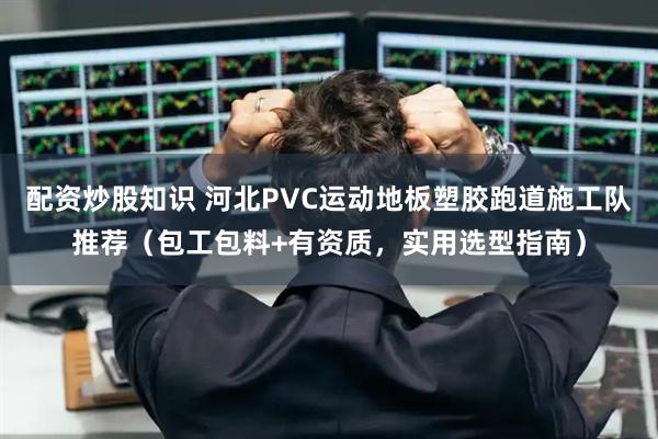 配资炒股知识 河北PVC运动地板塑胶跑道施工队推荐（包工包料+有资质，实用选型指南）