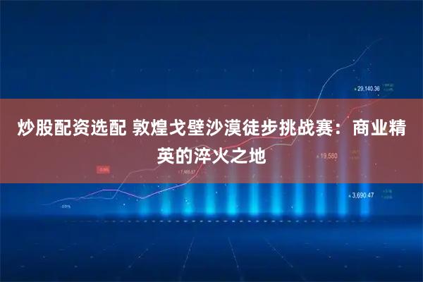 炒股配资选配 敦煌戈壁沙漠徒步挑战赛:商业精英的淬火之地