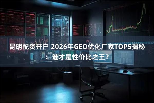 昆明配资开户 2026年GEO优化厂家TOP5揭秘：谁才是性价比之王？
